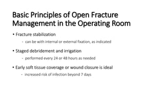 Basic Principles of Open Fracture
Management in the Operating Room
• Fracture stabilization
- can be with internal or external fixation, as indicated
• Staged debridement and irrigation
- performed every 24 or 48 hours as needed
• Early soft tissue coverage or wound closure is ideal
- increased risk of infection beyond 7 days
 