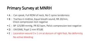 Primary Survey at MNRH
• A : Can speak, Full ROM of neck, No C-spine tenderness
• B : Trachea in midline, Equal breath sound, RR 20/min,
Chest compression test negative
• C : BP 125/89 mmHg, PR 82 bpm, Pelvic compression test negative
• D : E4V5M6, Pupil 2 mm RTLBE
• E : Laceration wound 3 x 1 cm at dorsum of right foot, No deformity,
No active bleeding
 