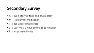 Secondary Survey
• A : No history of food and drug allergy
• M : No current medication
• P : No underlying disease
• L : Last meal 1 hour before go to hospital
• E : As present illness
 