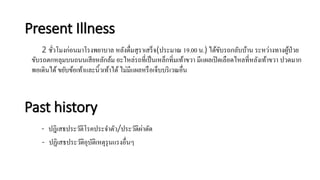 Present Illness
2 ชั่วโมงก่อนมาโรงพยาบาล หลังดื่มสุราเสร็จ(ประมาณ 19.00 น.) ได้ขับรถกลับบ้าน ระหว่างทางผู้ป่วย
ขับรถตกหลุมบนถนนเสียหลักล้ม อะไหล่รถที่เป็นเหล็กทิ่มเท้าขวา มีแผลเปิดเลือดไหลที่หลังเท้าขวา ปวดมาก
พอเดินได้ขยับข้อเท้าและนิ้วเท้าได้ไม่มีแผลหรือเจ็บบริเวณอื่น
Past history
- ปฎิเสธประวัติโรคประจาตัว/ประวัติผ่าตัด
- ปฏิเสธประวัติอุบัติเหตุรุนแรงอื่นๆ
 