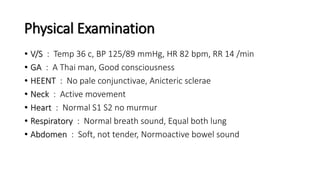 Physical Examination
• V/S : Temp 36 c, BP 125/89 mmHg, HR 82 bpm, RR 14 /min
• GA : A Thai man, Good consciousness
• HEENT : No pale conjunctivae, Anicteric sclerae
• Neck : Active movement
• Heart : Normal S1 S2 no murmur
• Respiratory : Normal breath sound, Equal both lung
• Abdomen : Soft, not tender, Normoactive bowel sound
 