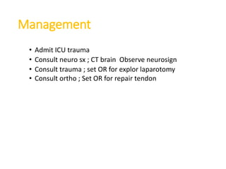 Management
• Admit ICU trauma
• Consult neuro sx ; CT brain Observe neurosign
• Consult trauma ; set OR for explor laparotomy
• Consult ortho ; Set OR for repair tendon
 