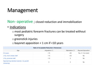 Management
Non- operative ; closed reduction and immobilization
• Indications
omost pediatric forearm fractures can be treated without
surgery
ogreenstick injuries
obayonet apposition < 1 cm if <10 years
 