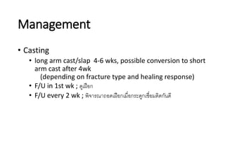 Management
• Casting
• long arm cast/slap 4-6 wks, possible conversion to short
arm cast after 4wk
(depending on fracture type and healing response)
• F/U in 1st wk ; ดูเฝือก
• F/U every 2 wk ; พิจารณาถอดเฝือกเมื่อกระดูกเชื่อมติดกันดี
 