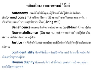 หลักจริยธรรมการแพทย์ ได้แก่
Autonomy แพทย์ต้องให้ข้อมูลแก่ผู้ป่วยแล้วให้ผู้ป่วยตัดสินใจเอง
(informed consent) แม้ว่าจะเป็นการปฏิเสธการรักษาหรือการแสดงเจตจานง
เกี่ยวกับการรักษาในวาระสุดท้ายของชีวิต (Living will)
Beneficence การกระทาเพื่อส่งเสริมสุขภาวะ (well-being) ของผู้ป่วย
Non-maleficence (Do no harm) การกระทาอะไรแก่ผู้ป่วย ต้อง
พิจารณาว่าไม่ทาอันตรายแก่ผู้ป่วย
Justice การตัดสินใจในกระจายทรัพยากรที่มีอย่างจากัดให้แก่ผู้ป่วยด้วยความ
ยุติธรรม
confidentiality คืออภิสิทธิ์ระหว่างผู้ป่วยกับแพทย์ ในการที่แพทย์จะไม่
เปิดเผยข้อมูลของผู้ป่วย
Human dignity คือการนับถือในศักดิ์ศรีและคุณค่าความเป็นมนุษย์เช่น
การได้รับความเคารพ
 