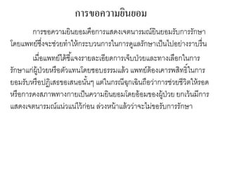 การขอความยินยอม
การขอความยินยอมคือการแสดงเจตนารมณ์ยินยอมรับการรักษา
โดยแพทย์ซึ่งจะช่วยทาให้กระบวนการในการดูแลรักษาเป็นไปอย่างราบรื่น
เมื่อแพทย์ได้ชี้แจงรายละเอียดการเจ็บป่วยและทางเลือกในการ
รักษาแก่ผู้ป่วยหรือตัวแทนโดยชอบธรรมแล้ว แพทย์ต้องเคารพสิทธิ์ในการ
ยอมรับหรือปฏิเสธขอเสนอนั้นๆ แต่ในกรณีฉุกเฉินถือว่าการช่วยชีวิตให้รอด
หรือการคงสภาพทางกายเป็นความยินยอมโดยอ้อมของผู้ป่วย ยกเว้นมีการ
แสดงเจตนารมณ์แน่วแน่ไว้ก่อน ล่วงหน้าแล้วว่าจะไม่ขอรับการรักษา
 