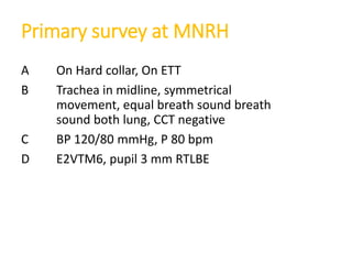 Primary survey at MNRH
A On Hard collar, On ETT
B Trachea in midline, symmetrical
movement, equal breath sound breath
sound both lung, CCT negative
C BP 120/80 mmHg, P 80 bpm
D E2VTM6, pupil 3 mm RTLBE
 