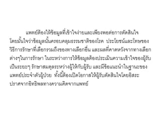 แพทย์ต้องให้ข้อมูลที่เข้าใจง่ายและเพียงพอต่อการตัดสินใจ
โดยมั้นใจว่าข้อมูลนั้นครอบคลุมธรรมชาติของโรค ประโยชน์และโทษของ
วิธีการรักษาที่เลือกรวมถึงของทางเลือกอื่น และผลที่คาดหวังจากทางเลือก
ต่างๆในการรักษา ในระหว่างการให้ข้อมูลต้องประเมินความเข้าใจของผู้รับ
เป็นระยะๆ รักษาสมดุลระหว่างผู้ให้กับผู้รับ และมีข้อแนะนาในฐานะของ
แพทย์ประจาตัวผู้ป่วย ทั้งนี้ต้องเปิดโอกาสให้ผู้รับตัดสินใจโดยอิสระ
ปราศจากอิทธิพลทางความคิดจากแพทย์
 