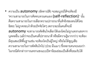• ความเป็น autonomy (อัตตาณัติ) จะสมบูรณ์ได้จะต้องมี
"ความสามารถในการคิดทบทวนตนเอง (self-reflection)” นั้น
คือความสามารถในการเลือกความปรารถนาที่แท้จริงของตนได้โดย
อิสระ ไม่ถูกครอบงาด้วยปัจจัยใดๆ เพราะฉะนั้นคนที่จะมี
autonomy จะสามารถตัดสินใจเลือกได้เองโดยไม่ถูกแทรกแซงจาก
บุคคลอื่น (แม้ว่าจะเป็นคนที่ปรารถนาดี หรือมีความรู้มากกว่า) จะต้อง
มีคุณสมบัติพื้นฐานเช่น จะต้องโตเป็นผู้ใหญ่ หรือไม่ได้สูญเสีย
ความสามารถในการตัดสินใจไป (ป่วย มึนเมา) ซึ่งหลายคนจะมองว่า
ในกรณีดังกล่าวการแทรกแซงแบบปิตานิยมย่อมเป็นสิ่งที่ยอมรับได้
 