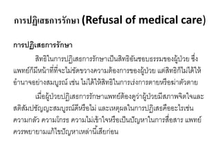 การปฏิเสธการรักษา (Refusal of medical care)
การปฏิเสธการรักษา
สิทธิในการปฏิเสธการรักษาเป็นสิทธิอันชอบธรรมของผู้ป่วย ซึ่ง
แพทย์ก็มีหน้าที่ที่จะไม่ขัดขวางความต้องการของผู้ป่วย แต่สิทธิก็ไม่ได้ให้
อานาจอย่างสมบูรณ์ เช่น ไม่ได้ให้สิทธิในการเร่งการตายหรือฆ่าตัวตาย
เมื่อผู้ป่วยปฏิเสธการรักษาแพทย์ต้องดูว่าผู้ป่วยมีสภาพจิตใจและ
สติสัมปชัญญะสมบูรณ์ดีหรือไม่ และเหตุผลในการปฏิเสธคืออะไรเช่น
ความกลัว ความโกรธ ความไม่เข้าใจหรือเป็นปัญหาในการสื่อสาร แพทย์
ควรพยายามแก้ไขปัญหาเหล่านี้เสียก่อน
 