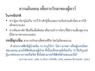 ความยินยอม เพื่อการรักษาของผู้เยาว์
ในกรณีปกติ
• หากผู้เยาว์อายุไม่เกิน 18 ปี ถ้าเด็กรู้เรื่องและการเจ็บป่วยเล็กน้อย อาจให้
เด็กลงนามเอง
• หากต้องผ่าตัด ใช้เครื่องมือพิเศษ หรือกระทาการใดๆ ที่มีความเสี่ยงสูง ควร
มีบิดามารดาลงนามแทน
กรณีฉุกเฉิน สามารถรักษาเพื่อช่วยชีวิต โดยไม่ต้องลงนาม
คาประกาศสิทธิผู้ป่วยข้อ 10 ระบุไว้ว่า “บิดา มารดา หรือผู้แทนโดย
ชอบธรรม อาจใช้สิทธิแทนผู้ป่วย ที่เป็นเด็กอายุยังไม่เกิน 18 ปีบริบูรณ์
ผู้บกพร่องทางกายหรือจิต ซึ่งไม่สามารถใช้สิทธิด้วยตนเองได้”
(ดาราพร คงจา, 2548: 11; นัยนา เกิดวิชัย, 2548; แสงทอง ธีระทองคา, 2556 )
 