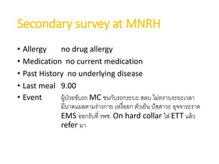 Secondary survey at MNRH
• Allergy no drug allergy
• Medication no current medication
• Past History no underlying disease
• Last meal 9.00
• Event ผู้ป่วยขับรถ MC ชนกับรถกระบะ สลบ ไม่ทราบระยะเวลา
มีบาดแผลตามร่างกาย เหงื่ออก ตัวเย็น ปัสสาวะ อุจจาระราด
EMS ออกรับที่ รพช. On hard collar ใส่ ETT แล้ว
refer มา
 
