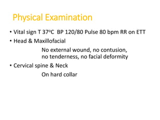 Physical Examination
• Vital sign T 37oC BP 120/80 Pulse 80 bpm RR on ETT
• Head & Maxillofacial
No external wound, no contusion,
no tenderness, no facial deformity
• Cervical spine & Neck
On hard collar
 