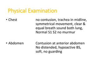 Physical Examination
• Chest no contusion, trachea in midline,
symmetrical movement, clear &
equal breath sound both lung,
Normal S1 S2 no murmur
• Abdomen Contusion at anterior abdomen
No distended, hypoactive BS,
soft, no guarding
 