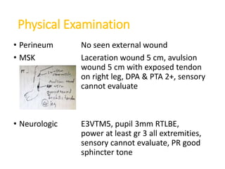 Physical Examination
• Perineum No seen external wound
• MSK Laceration wound 5 cm, avulsion
wound 5 cm with exposed tendon
on right leg, DPA & PTA 2+, sensory
cannot evaluate
• Neurologic E3VTM5, pupil 3mm RTLBE,
power at least gr 3 all extremities,
sensory cannot evaluate, PR good
sphincter tone
 