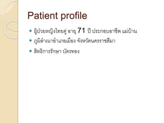 Patient profile
 ผู้ป่วยหญิงไทยคู่ อายุ 71 ปี ประกอบอาชีพ แม่บ้าน
 ภูมิลาเนาอาเภอเมือง จังหวัดนครราชสีมา
 สิทธิการรักษา บัตรทอง
 