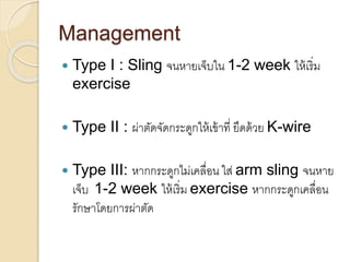 Management
 Type I : Sling จนหายเจ็บใน 1-2 week ให้เริ่ม
exercise
 Type II : ผ่าตัดจัดกระดูกให้เข้าที่ ยึดด้วย K-wire
 Type III: หากกระดูกไม่เคลื่อน ใส่ arm sling จนหาย
เจ็บ 1-2 week ให้เริ่ม exercise หากกระดูกเคลื่อน
รักษาโดยการผ่าตัด
 