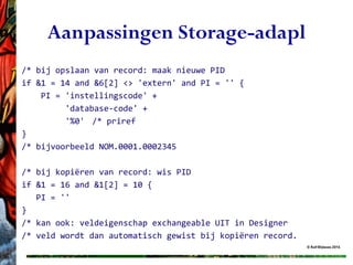 © Rolf Blijleven 2016
Aanpassingen Storage-adapl
/* bij opslaan van record: maak nieuwe PID
if &1 = 14 and &6[2] <> 'extern' and PI = '' {
PI = 'instellingscode' +
'database-code' +
'%0' /* priref
}
/* bijvoorbeeld NOM.0001.0002345
/* bij kopiëren van record: wis PID
if &1 = 16 and &1[2] = 10 {
PI = ''
}
/* kan ook: veldeigenschap exchangeable UIT in Designer
/* veld wordt dan automatisch gewist bij kopiëren record.
 