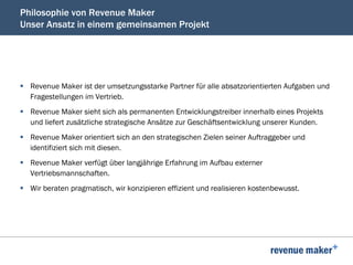 Philosophie von Revenue Maker
Unser Ansatz in einem gemeinsamen Projekt
§  Revenue Maker ist der umsetzungsstarke Partner für alle absatzorientierten Aufgaben und
Fragestellungen im Vertrieb.
§  Revenue Maker sieht sich als permanenten Entwicklungstreiber innerhalb eines Projekts
und liefert zusätzliche strategische Ansätze zur Geschäftsentwicklung unserer Kunden.
§  Revenue Maker orientiert sich an den strategischen Zielen seiner Auftraggeber und
identifiziert sich mit diesen.
§  Revenue Maker verfügt über langjährige Erfahrung im Aufbau externer
Vertriebsmannschaften.
§  Wir beraten pragmatisch, wir konzipieren effizient und realisieren kostenbewusst.
 