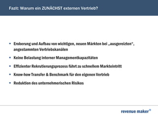 Fazit: Warum ein ZUNÄCHST externen Vertrieb?
§  Eroberung und Aufbau von wichtigen, neuen Märkten bei „ausgereizten“,
angestammten Vertriebskanälen
§  Keine Belastung interner Managementkapazitäten
§  Effizienter Rekrutierungsprozess führt zu schnellem Markteintritt
§  Know-how Transfer & Benchmark für den eigenen Vertrieb
§  Reduktion des unternehmerischen Risikos
 