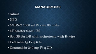 MANAGEMENT
• Admit
• NPO
• 5%DN/2 1000 ml IV rate 80 ml/hr
• dT booster 0.5ml IM
• Set OR for DB with arthrotomy with K-wire
• Cefazolin 1g IV q 6 hr
• Gentamicin 240 mg IV q OD
 