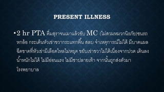 PRESENT ILLNESS
•2 hr PTA ดื่มสุราจนเมาแล้วขับ MC (ไม่สวมหมวกนิรภัย)ชนรถ
หกล้อ กระเด็นหัวเข่าขวากระแทกพื้น สลบ จาเหตุการณ์ไม่ได้ มีบาดแผล
ฉีดขาดที่หัวเข่ามีเลือดไหลไม่หยุด ขยับเข่าขวาไม่ได้เนื่องจากปวด เดินลง
น้าหนักไม่ได้ ไม่มีอ่อนแรง ไม่มีชาปลายเท้า จากนั้นถูกส่งตัวมา
โรงพยาบาล
 