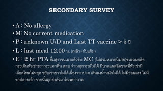 SECONDARY SURVEY
• A : No allergy
• M: No current medication
• P : unknown U/D and Last TT vaccine > 5 ปี
• L : last meal 12.00 น. (เหล้า+กับแก้ม)
• E : 2 hr PTA ดื่มสุราจนเมาแล้วขับ MC (ไม่สวมหมวกนิรภัย)ชนรถหกล้อ
กระเด็นหัวเข่าขวากระแทกพื้น สลบ จาเหตุการณ์ไม่ได้ มีบาดแผลฉีดขาดที่หัวเข่ามี
เลือดไหลไม่หยุด ขยับเข่าขวาไม่ได้เนื่องจากปวด เดินลงน้าหนักไม่ได้ ไม่มีอ่อนแรง ไม่มี
ชาปลายเท้า จากนั้นถูกส่งตัวมาโรงพยาบาล
 