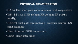 PHYSICAL EXAMINATION
• GA : A Thai man good consciousness , well cooperative
• V/S : BT 37.4 C PR 88 bpm RR 20 bpm BP 146/84
mmHg
• HEENT : not pale conjunctivae , anicteric sclerae , LN
can’t palpable
• Heart : normal S1S2 no murmur
• Lung : clear both lungs
 