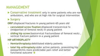 MANAGEMENT
 Conservative treatment only in some patients who are non-
ambulators, and who are at high risk for surgical intervention
 Surgery
ORIF:displaced fractures in young patient<65 years old
 cannulated screw fixation:displaced transcervical fx
(midportion of femoral neck) in young patient
 sliding hip screw:basicervical fracture(base of femoral neck) ,
vertical fracture pattern in a young patient
HIP ARTHROPLASTY
 Hemiarthroplasty:debilitated elderly patients
 total hip arthroplasty:older active patients, preexisting hip
osteoarthritis more predictable pain relief and better
functional outcome
 