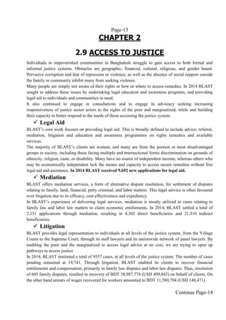 Page-13
CHAPTER 2
2.9 ACCESS TO JUSTICE
Individuals in impoverished communities in Bangladesh struggle to gain access to both formal and
informal justice systems. Obstacles are geographic, financial, cultural, religious, and gender based.
Pervasive corruption and fear of repression or violence, as well as the absence of social support outside
the family or community inhibit many from seeking violence.
Many people are simply not aware of their rights or how or where to access remedies. In 2014 BLAST
sought to address these issues by undertaking legal education and awareness programs, and providing
legal aid to individuals and communities in need.
It also continued to engage in consultations and to engage in advocacy seeking increasing
responsiveness of justice sector actors to the rights of the poor and marginalized, while and building
their capacity to better respond to the needs of those accessing the justice system.
 Legal Aid
BLAST’s core work focuses on providing legal aid. This is broadly defined to include advice, referral,
mediation, litigation and education and awareness programmes on rights remedies and available
services.
The majority of BLAST’s clients are women, and many are from the poorest or most disadvantaged
groups in society, including those facing multiple and intersectional forms discrimination on grounds of
ethnicity, religion, caste, or disability. Many have no source of independent income, whereas others who
may be economically independent lack the means and capacity to access secure remedies without free
legal aid and assistance. In 2014 BLAST received 9,692 new applications for legal aid.
 Mediation
BLAST offers mediation services, a form of alternative dispute resolution, for settlement of disputes
relating to family, land, financial, petty criminal, and labor matters. This legal service is often favoured
over litigation due to its efficacy, cost effectiveness and expediency.
In BLAST’s experience of delivering legal services, mediation is mostly utilized in cases relating to
family law and labor law matters to claim economic entitlements. In 2014, BLAST settled a total of
2,151 applications through mediation, resulting in 4,302 direct beneficiaries and 21,510 indirect
beneficiaries.
 Litigation
BLAST provides legal representation to individuals at all levels of the justice system, from the Village
Courts to the Supreme Court, through its staff lawyers and its nationwide network of panel lawyers. By
enabling the poor and the marginalized to access legal advice at no cost, we are trying to open up
pathways to access justice.
In 2014, BLAST instituted a total of 9557 cases, at all levels of the justice system. The number of cases
pending remained at 19,741. Through litigation, BLAST enabled its clients to recover financial
entitlements and compensation, primarily in family law disputes and labor law disputes. Thus, resolution
of 605 family disputes, resulted in recovery of BDT 38,987,774 (USD 499,843) on behalf of clients. On
the other hand arrears of wages recovered for workers amounted to BDT 11,580,794 (USD 148,471).
Continue Page-14
 
