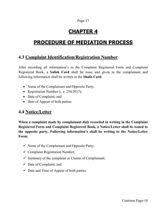 Page-17
CHAPTER 4
PROCEDURE OF MEDIATION PROCESS
4.3 Complaint Identification/Registration Number
After recording all information’s in the Complaint Registered Form and Complaint
Registered Book, a Salish Card shall be issue and given to the complainant and
following information shall be written in the Shalis Card:
 Name of the Complainant and Opposite Party;
 Registration Number (i. e. 234/2017);
 Date of Complaint; and
 Date of Appear of both parties
4.4 Notice/Letter
When a complaint made by complainant duly recorded in writing in the Complaint
Registered Form and Complaint Registered Book, a Notice/Letter shall be issued to
the opposite party. Following information’s shall be writing in the Notice/Letter
Form:
 Name of the Complainant and Opposite Party;
 Complaint Registration Number;
 Summary of the complaint or Claims of Complainant;
 Date of Complaint; and
 Date and Time of Appear of both parties
Continue Page-18
 
