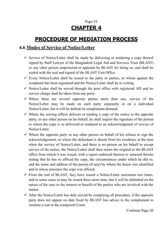 Page-19
CHAPTER 4
PROCEDURE OF MEDIATION PROCESS
4.6 Modes of Service of Notice/Letter
 Service of Notice/Letter shall be made by delivering or tendering a copy thereof
signed by Staff Lawyer of the Bangladesh Legal Aid and Services Trust (BLAST)
or any other person empowered or appoints by BLAST for doing so, and shall be
sealed with the seal and signed of the BLAST Unit Office.
 Every Notice/Letter shall be issued to the party or parties, to whom against the
complaint has been registered and the Notice/Letter shall be in writing.
 Notice/Letter shall be served through the post office with registered AD and no
service charge shall be taken from any party.
 Where there are several opposite parties more than one, service of the
Notice/Letter may be made on each party separately or on a individual
Notice/Letter, but it will be defend on complainant demand.
 Where the serving officer delivers or tending a copy of the notice to the opposite
party, or any other person on his behalf, he shall require the signature of the person
to whom the copy is so delivered or tendered to an acknowledgment of service of
Notice/Letter.
 Where the opposite party or any other person on behalf of his refuses to sign the
acknowledgement, or where the defendant is absent from his residence at the time
when the service of Notice/Letter, and there is no person on his behalf to accept
service of the notice, the Notice/Letter shall then return the original to the BLAST
office from which it was issued, with a report endorsed thereon or annexed thereto
stating that he has so affixed the copy, the circumstances under which he did so,
and the name and address of the person (if any) by whom the house was identified
and in whose presence the copy was affixed.
 From the end of BLAST, they have issued a Notice/Letter maximum two times,
and in some cases in may be issued three more time, but it will be defended on the
nature of the case or the interest or benefit of the parties who are involved with the
matter.
 After the Notice/Letter has duly served by complying all procedure, if the opposite
party does not appear on date fixed by BLAST has advice to the complainant to
institute a suit in the competent Court.
Continue Page-20
 