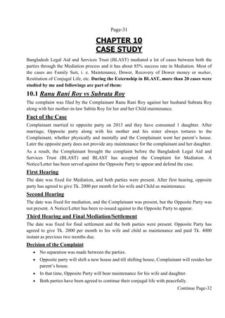 Page-31
CHAPTER 10
CASE STUDY
Bangladesh Legal Aid and Services Trust (BLAST) mediated a lot of cases between both the
parties through the Mediation process and it has about 85% success rate in Mediation. Most of
the cases are Family Suit, i. e. Maintenance, Dower, Recovery of Dower money or mahar,
Restitution of Conjugal Life, etc. During the Externship in BLAST, more than 20 cases were
studied by me and followings are part of them:
10.1 Ranu Rani Roy vs Subrata Roy
The complaint was filed by the Complainant Ranu Rani Roy against her husband Subrata Roy
along with her mother-in-law Sabita Roy for her and her Child maintenance.
Fact of the Case
Complainant married to opposite party on 2013 and they have consumed 1 daughter. After
marriage, Opposite party along with his mother and his sister always tortures to the
Complainant, whether physically and mentally and the Complainant went her parent’s house.
Later the opposite party does not provide any maintenance for the complainant and her daughter.
As a result, the Complainant brought the complaint before the Bangladesh Legal Aid and
Services Trust (BLAST) and BLAST has accepted the Complaint for Mediation. A
Notice/Letter has been served against the Opposite Party to appear and defend the case.
First Hearing
The date was fixed for Mediation, and both parties were present. After first hearing, opposite
party has agreed to give Tk. 2000 per month for his wife and Child as maintenance.
Second Hearing
The date was fixed for mediation, and the Complainant was present, but the Opposite Party was
not present. A Notice/Letter has been re-issued against to the Opposite Party to appear.
Third Hearing and Final Mediation/Settlement
The date was fixed for final settlement and the both parties were present. Opposite Party has
agreed to give Tk. 2000 per month to his wife and child as maintenance and paid Tk. 4000
instant as previous two months due.
Decision of the Complaint
 No separation was made between the parties.
 Opposite party will shift a new house and till shifting house, Complainant will resides her
parent’s house.
 In that time, Opposite Party will bear maintenance for his wife and daughter.
 Both parties have been agreed to continue their conjugal life with peacefully.
Continue Page-32
 