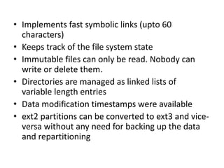 • Implements fast symbolic links (upto 60
characters)
• Keeps track of the file system state
• Immutable files can only be read. Nobody can
write or delete them.
• Directories are managed as linked lists of
variable length entries
• Data modification timestamps were available
• ext2 partitions can be converted to ext3 and vice-
versa without any need for backing up the data
and repartitioning
 