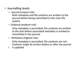 • Journalling levels:
– Journal (Lowest risk) -
Both metadata and file contents are written to the
journal before being committed to the main file
system.
– Ordered (medium risk) -
Only metadata is journalled, file contents are written
to the disk before associated metadata is marked as
committed in the journal.
– Writeback (highest risk) -
Only metadata is journalled, file contents are not.
Contents might be written before or after the journal
I is updated.
 