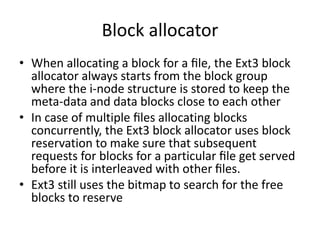 Block allocator
• When allocating a block for a ﬁle, the Ext3 block
allocator always starts from the block group
where the i-node structure is stored to keep the
meta-data and data blocks close to each other
• In case of multiple ﬁles allocating blocks
concurrently, the Ext3 block allocator uses block
reservation to make sure that subsequent
requests for blocks for a particular ﬁle get served
before it is interleaved with other ﬁles.
• Ext3 still uses the bitmap to search for the free
blocks to reserve
 