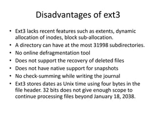 Disadvantages of ext3
• Ext3 lacks recent features such as extents, dynamic
allocation of inodes, block sub-allocation.
• A directory can have at the most 31998 subdirectories.
• No online defragmentation tool
• Does not support the recovery of deleted files
• Does not have native support for snapshots
• No check-summing while writing the journal
• Ext3 stores dates as Unix time using four bytes in the
file header. 32 bits does not give enough scope to
continue processing files beyond January 18, 2038.
 