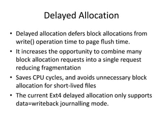 Delayed Allocation
• Delayed allocation defers block allocations from
write() operation time to page ﬂush time.
• It increases the opportunity to combine many
block allocation requests into a single request
reducing fragmentation
• Saves CPU cycles, and avoids unnecessary block
allocation for short-lived ﬁles
• The current Ext4 delayed allocation only supports
data=writeback journalling mode.
 