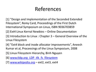 References
[1] ”Design and Implementation of the Seconded Extended
Filesystem”, Remy Card, Proceedings of the First Dutch
International Symposium on Linux, ISBN 9036703859
[2] Ext4 Linux Kernal Newbies – Online Documentation
[3] Introduction to Linux : Chapter 3 – General Overview of the
Linux Filesystem
[4] ”Ext4 block and inode allocator improvements”, Aneesh
Kumar et al, Proceesings of the Linux Symposium, 2008
[5] Linux Filesystem Hierarchy, Binh Nguyen
[6] www.tldp.org_LDP_tlk_fs_filesystem
[7] www.wikipedia.org – ext2, ext3, ext4
 