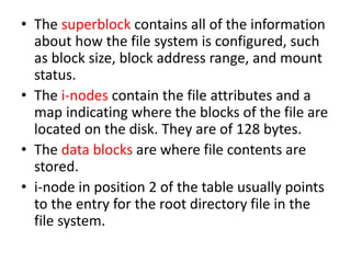 • The superblock contains all of the information
about how the file system is configured, such
as block size, block address range, and mount
status.
• The i-nodes contain the file attributes and a
map indicating where the blocks of the file are
located on the disk. They are of 128 bytes.
• The data blocks are where file contents are
stored.
• i-node in position 2 of the table usually points
to the entry for the root directory file in the
file system.
 