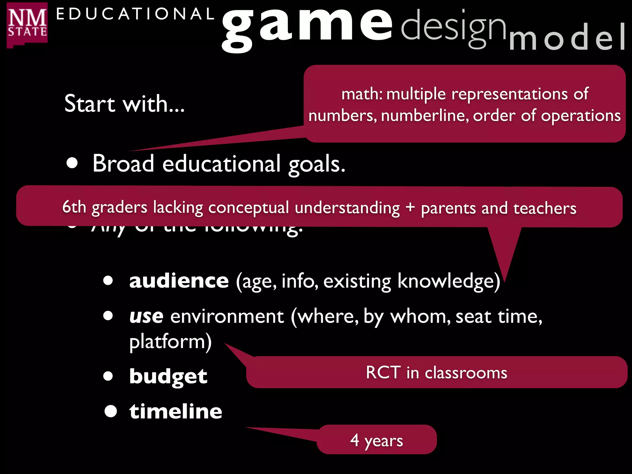 E D U C AT I O N A L
                       game designm o d e l
                                   math: multiple representations of
 Start with...                  numbers, numberline, order of operations


• Broad educational goals.
6th graders lacking conceptual understanding + parents and teachers
• Any of the following:
     •   audience (age, info, existing knowledge)
     •   use environment (where, by whom, seat time,
         platform)
     •   budget                        RCT in classrooms

     • timeline
                                     4 years
 