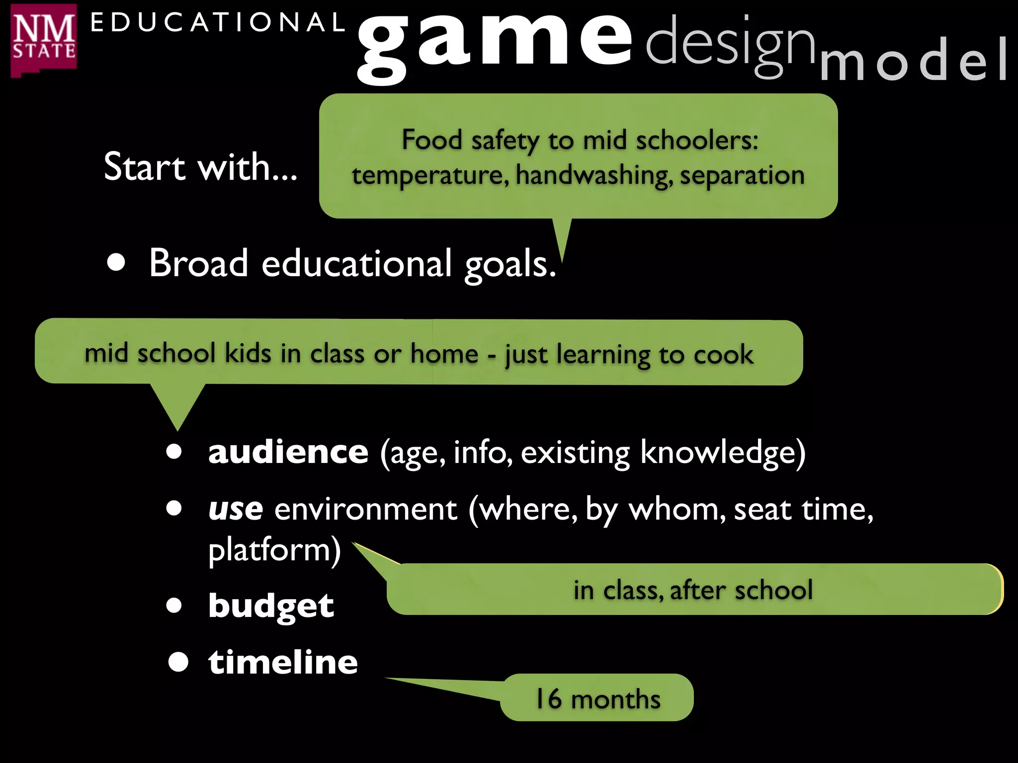 E D U C AT I O N A L
                       game designm o d e l
                          Food safety to mid schoolers:
 Start with...         temperature, handwashing, separation


 • Broad educational goals.
 •
mid schoolof the following:- just learning to cook
     Any kids in class or home

     •   audience (age, info, existing knowledge)
     •   use environment (where, by whom, seat time,
         platform)
     • budget                at home by in class, afteron web, 20-30 mins
                                         themselves, school

     • timeline                      16 months
 