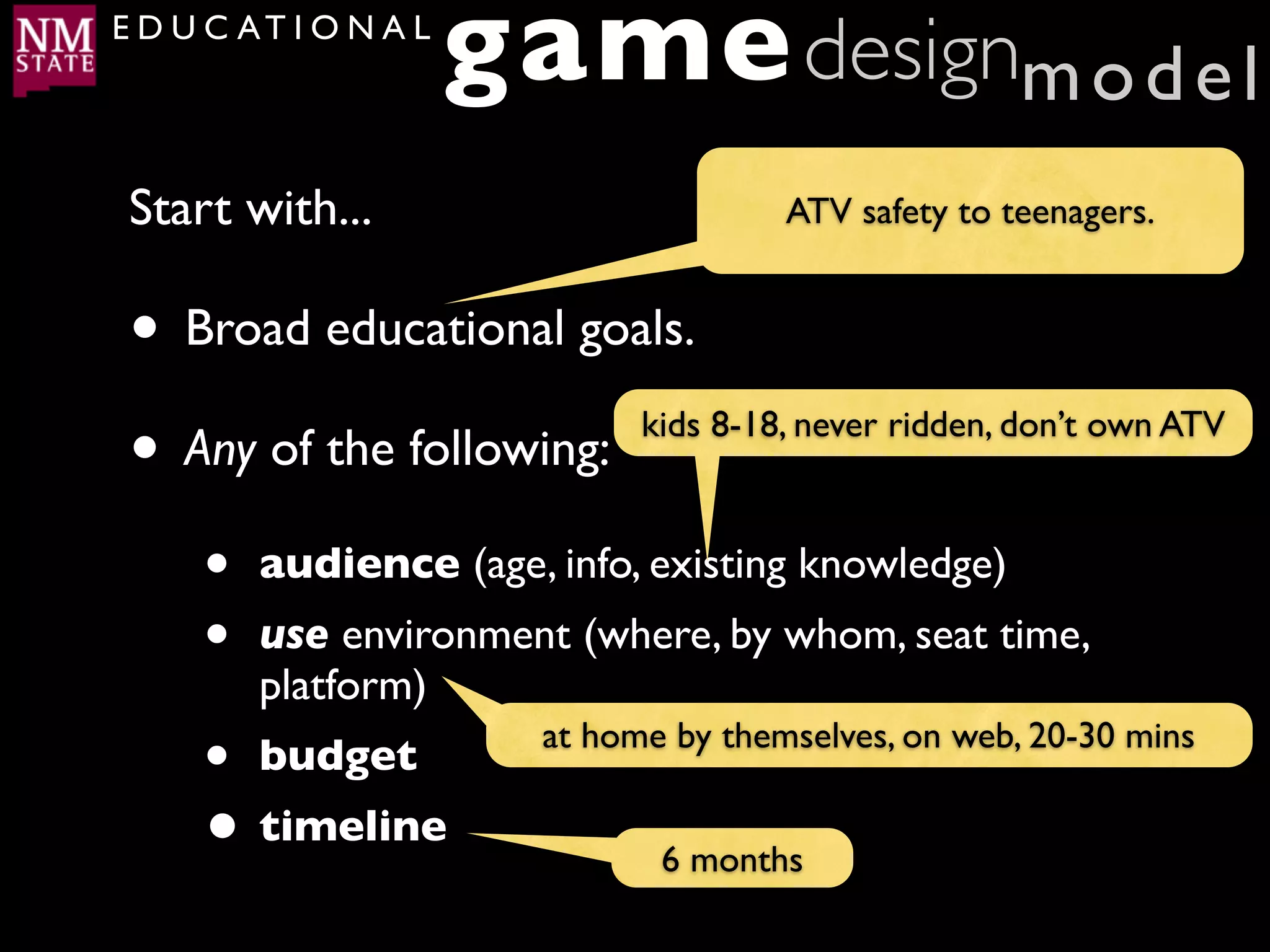 E D U C AT I O N A L
                       game designm o d e l
 Start with...                          ATV safety to teenagers.


 • Broad educational goals.
 • Any of the following: kids 8-18, never ridden, don’t own ATV



     •   audience (age, info, existing knowledge)
     •   use environment (where, by whom, seat time,
         platform)
     • budget            at home by themselves, on web, 20-30 mins

     • timeline                 6 months
 