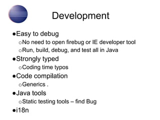 Development
●Easy to debug
oNo need to open firebug or IE developer tool
oRun, build, debug, and test all in Java
●Strongly typed
oCoding time typos
●Code compilation
oGenerics .
●Java tools
oStatic testing tools – find Bug
●i18n
 