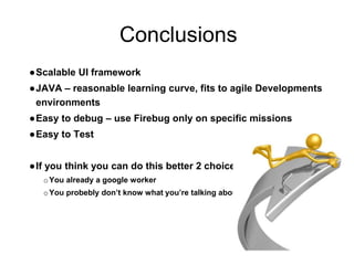 Conclusions
●Scalable UI framework
●JAVA – reasonable learning curve, fits to agile Developments
environments
●Easy to debug – use Firebug only on specific missions
●Easy to Test
●If you think you can do this better 2 choices
oYou already a google worker
oYou probebly don’t know what you’re talking about
 