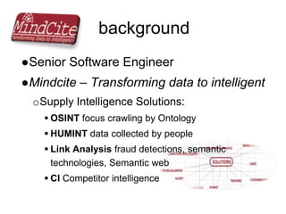 background
●Senior Software Engineer
●Mindcite – Transforming data to intelligent
oSupply Intelligence Solutions:
 OSINT focus crawling by Ontology
 HUMINT data collected by people
 Link Analysis fraud detections, semantic
technologies, Semantic web
 CI Competitor intelligence
 