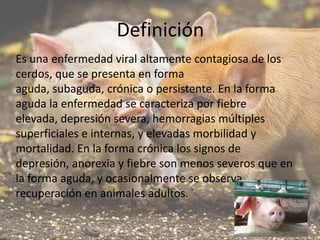 Definición
Es una enfermedad viral altamente contagiosa de los
cerdos, que se presenta en forma
aguda, subaguda, crónica o persistente. En la forma
aguda la enfermedad se caracteriza por fiebre
elevada, depresión severa, hemorragias múltiples
superficiales e internas, y elevadas morbilidad y
mortalidad. En la forma crónica los signos de
depresión, anorexia y fiebre son menos severos que en
la forma aguda, y ocasionalmente se observa
recuperación en animales adultos.

 