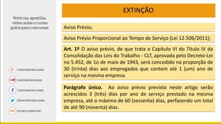 EXTINÇÃO
Aviso Prévio;
Parágrafo único. Ao aviso prévio previsto neste artigo serão
acrescidos 3 (três) dias por ano de serviço prestado na mesma
empresa, até o máximo de 60 (sessenta) dias, perfazendo um total
de até 90 (noventa) dias.
Aviso Prévio Proporcional ao Tempo de Serviço (Lei 12.506/2011);
Art. 1º O aviso prévio, de que trata o Capítulo VI do Título IV da
Consolidação das Leis do Trabalho - CLT, aprovada pelo Decreto-Lei
no 5.452, de 1o de maio de 1943, será concedido na proporção de
30 (trinta) dias aos empregados que contem até 1 (um) ano de
serviço na mesma empresa.
 