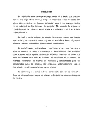 Introducción
Es importante tener claro que el pago puede ser el hecho que cualquier
persona que tenga interés en ello, y aun por un tercero que no sea interesado, con
tal que obre en nombre y en descargo del deudor, y que si obra su propio nombre
no se subrogué en los derechos del acreedor. No obstante, lo anterior, el
cumplimiento de la obligación estará sujeta a la naturaleza y al alcance de la
propia prestación.
La total o parcial extinción de deudas homogéneas cuando sus titulares
sean mutua y recíprocamente acreedor y deudor; equivale a nivelar o igualar el
efecto de una cosa con el efecto opuesto de otra cosa contraria.
La remisión no es considerada un comprobante de pago pero nos ayuda a
sustentar traslados de bienes. Es sustentada por la contabilidad, quien la emplea
como sustento de los egresos del almacén vinculando una salida de bienes que
debe ser anotada en un libro de inventario. De procederse de esa manera, los
referidos documentos no reunirán los requisitos y características para ser
considerados guías de remisión. son empleadas fundamentalmente para el
descarte de operaciones económicas que no tributan.
La confusión puede darse en los derechos reales como en los personales.
Entre los primeros figuran los que se originan en limitaciones o desmembraciones
del dominio
i
 