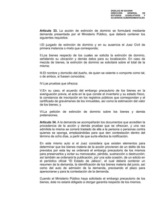 DIGELAG INI 024/2009
                                                     DIRECCIÓN      GENERAL    DE
                                                     ESTUDIOS     LEGISLATIVOS  Y
                                                     ACUERDOS GUBERNAMENTALES




Artículo 33. La acción de extinción de dominio se formulará mediante
demanda presentada por el Ministerio Público, que deberá contener los
siguientes requisitos:

I.El juzgado de extinción de dominio y en su ausencia el Juez Civil de
primera instancia o mixto que corresponda;

II.Los bienes respecto de los cuales se solicita la extinción de dominio,
señalando su ubicación y demás datos para su localización. En caso de
mezcla de bienes, la extinción de dominio se solicitará sobre el total de la
misma;

III.El nombre y domicilio del dueño, de quien se ostente o comporte como tal,
o de ambos, si fuesen conocidos;

IV.Las pruebas que ofrezca;

V.En su caso, el acuerdo del embargo precautorio de los bienes en la
averiguación previa, el acta en la que conste el inventario y su estado físico,
la constancia de inscripción en los registros públicos que correspondan y el
certificado de gravámenes de los inmuebles, así como la estimación del valor
de los bienes; y

VI.La petición de extinción de dominio sobre los bienes y demás
pretensiones.

Artículo 34. A la demanda se acompañarán los documentos que acrediten la
procedencia de la acción y demás pruebas que se ofrezcan, y una vez
admitida la misma se correrá traslado de ella a la persona o personas contra
quienes se oponga, emplazándolas para que den contestación dentro del
término de ocho días, a partir de que surta efectos la notificación.

En este mismo auto si el Juez considera que existen elementos para
determinar que los bienes materia de la acción provienen de un delito de los
previstos por esta ley se ordenará el embargo precautorio de los mismos
para preservarlos y evitar su menoscabo, pérdida, sustracción o destrucción;
así también se ordenará la publicación, por una sola ocasión, de un edicto en
el periódico oficial “El Estado de Jalisco”, el cual deberá contener un
resumen de la demanda, la identificación de los bienes materia del juicio, así
como del auto de admisión de la demanda, precisando el plazo para
apersonarse y para la contestación de la demanda.

Cuando el Ministerio Público haya solicitado el embargo precautorio de los
bienes, éste no estará obligado a otorgar garantía respecto de los mismos.
 